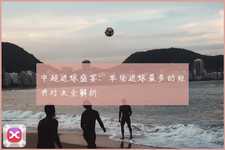 中超进球盛宴:单场进球最多的经典对决全解析