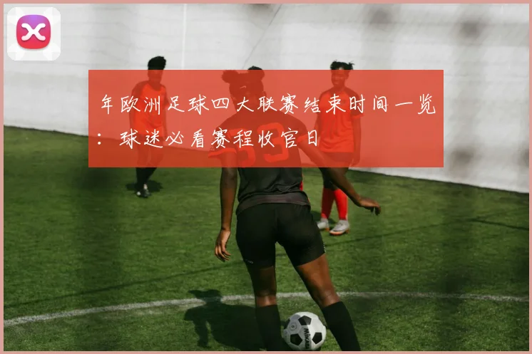 年欧洲足球四大联赛结束时间一览：球迷必看赛程收官日