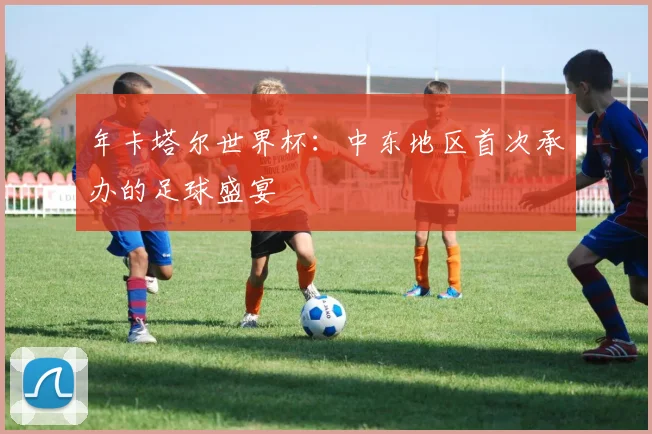 年卡塔尔世界杯：中东地区首次承办的足球盛宴