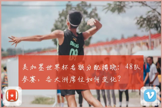 美加墨世界杯名额分配揭晓：48队参赛，各大洲席位如何变化？