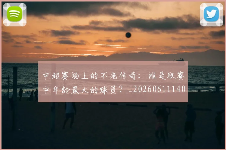 中超赛场上的不老传奇:谁是联赛中年龄最大的球员?_20260611140924
