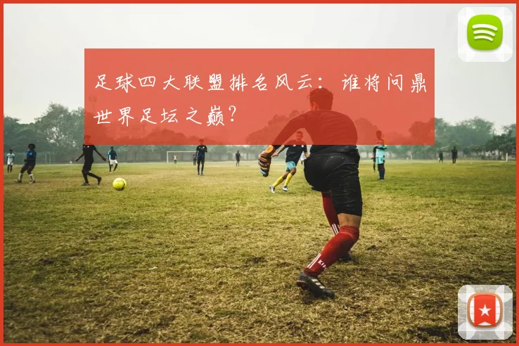 足球四大联盟排名风云:谁将问鼎世界足坛之巅?
