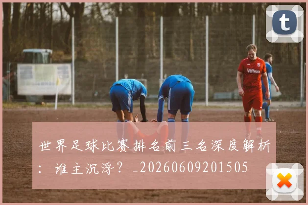 世界足球比赛排名前三名深度解析：谁主沉浮？_20260609201505