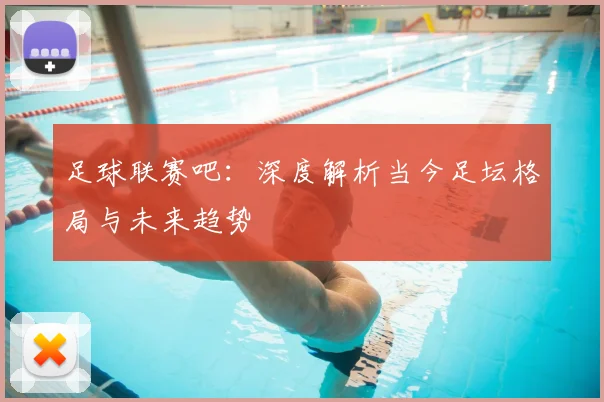足球联赛吧：深度解析当今足坛格局与未来趋势